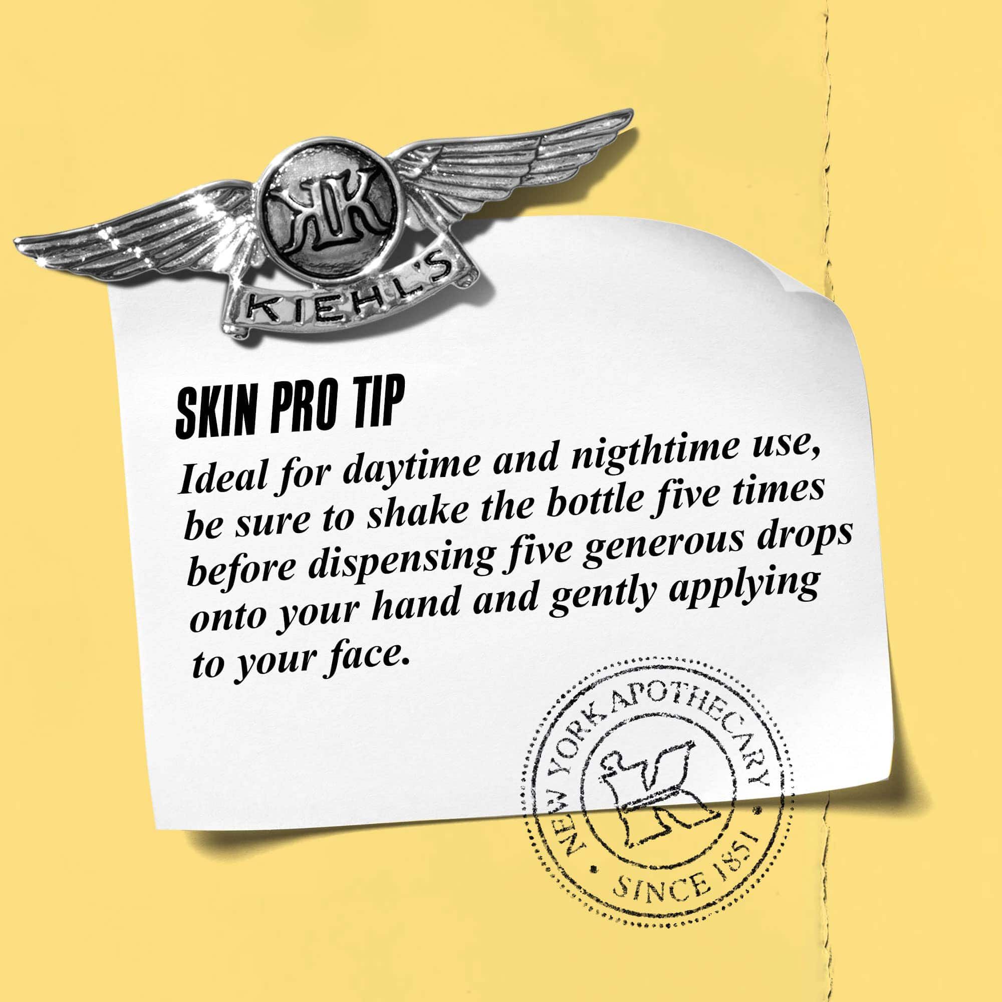 A graphic featuring a paper note with a Kiehl’s emblem. The note reads: "SKIN PRO TIP Ideal for daytime and nighttime use, be sure to shake the bottle five times before dispensing five generous drops onto your hand and gently applying to your face." 